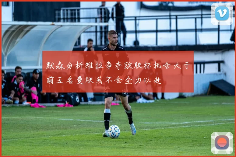 默森分析维拉争夺欧联杯机会大于前五名曼联或不会全力以赴