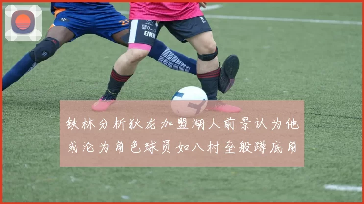 铁林分析狄龙加盟湖人前景认为他或沦为角色球员如八村垒般蹲底角
