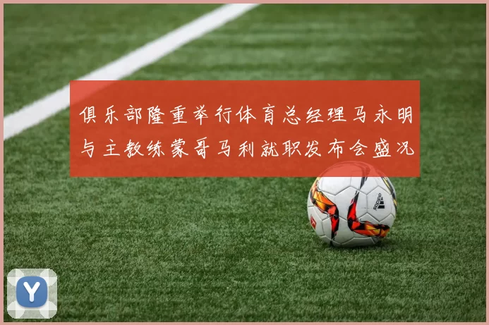 俱乐部隆重举行体育总经理马永明与主教练蒙哥马利就职发布会盛况回顾
