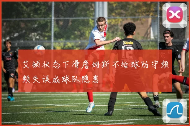 艾顿状态下滑詹姆斯不给球防守频频失误成球队隐患