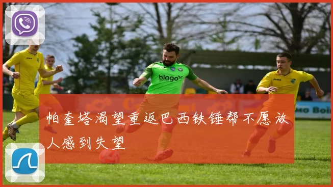 帕奎塔渴望重返巴西铁锤帮不愿放人感到失望