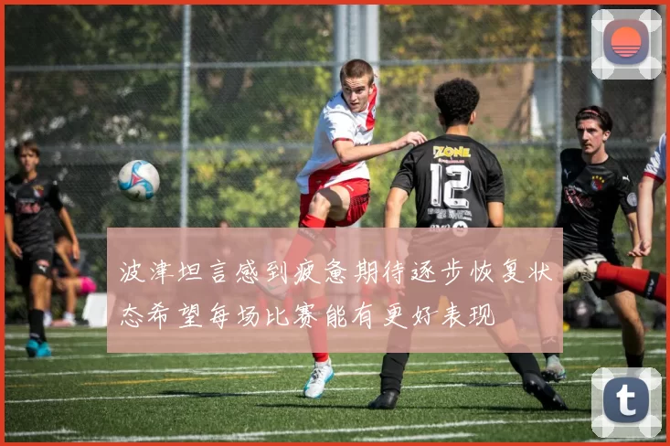 波津坦言感到疲惫期待逐步恢复状态希望每场比赛能有更好表现