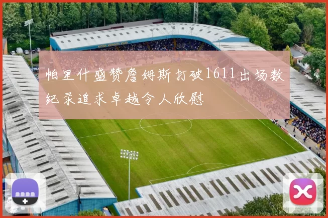 帕里什盛赞詹姆斯打破1611出场数纪录追求卓越令人欣慰
