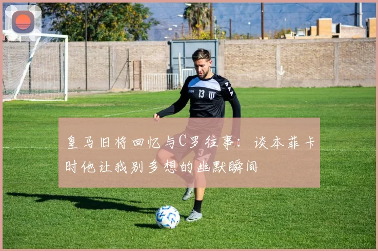 皇马旧将回忆与C罗往事：谈本菲卡时他让我别多想的幽默瞬间