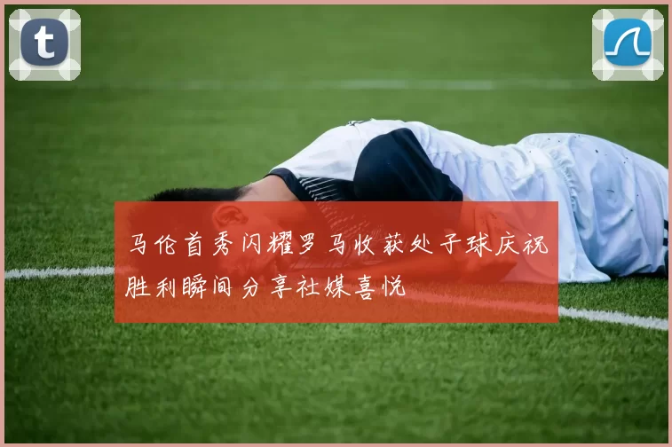 马伦首秀闪耀罗马收获处子球庆祝胜利瞬间分享社媒喜悦