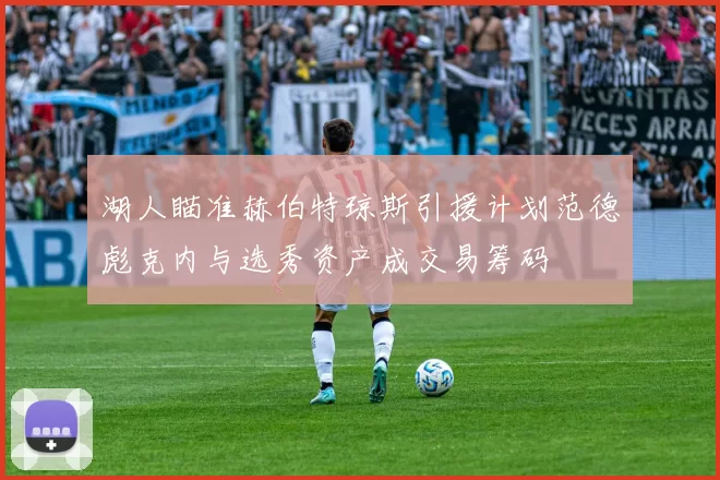 湖人瞄准赫伯特琼斯引援计划范德彪克内与选秀资产成交易筹码