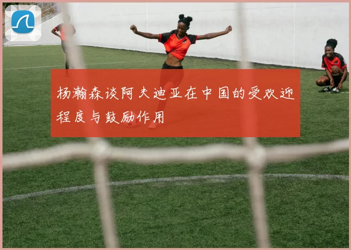 杨瀚森谈阿夫迪亚在中国的受欢迎程度与鼓励作用